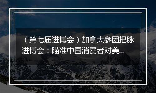 （第七届进博会）加拿大参团把脉进博会：瞄准中国消费者对美好生活的需求