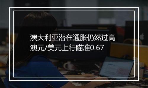 澳大利亚潜在通胀仍然过高 澳元/美元上行瞄准0.67