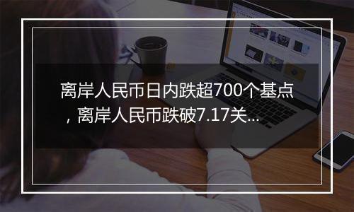 离岸人民币日内跌超700个基点，离岸人民币跌破7.17关口