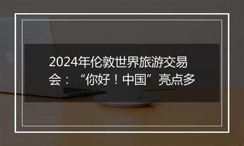 2024年伦敦世界旅游交易会：“你好！中国”亮点多