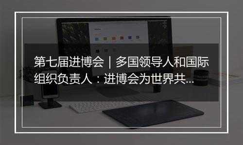 第七届进博会｜多国领导人和国际组织负责人：进博会为世界共享未来注入动力