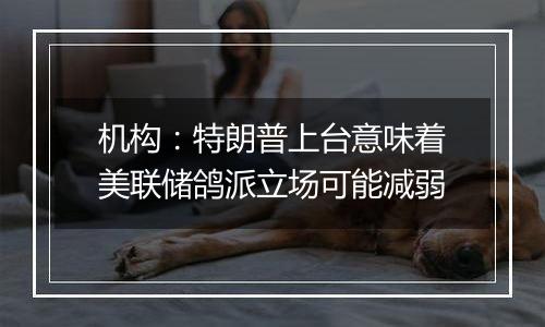 机构：特朗普上台意味着美联储鸽派立场可能减弱