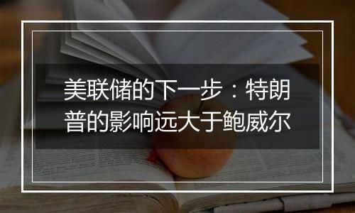 美联储的下一步：特朗普的影响远大于鲍威尔