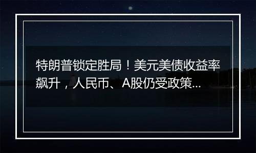 特朗普锁定胜局！美元美债收益率飙升，人民币、A股仍受政策预期支撑