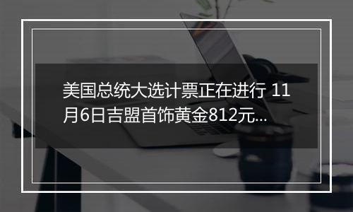 美国总统大选计票正在进行 11月6日吉盟首饰黄金812元/克