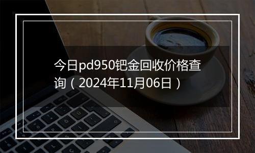 今日pd950钯金回收价格查询（2024年11月06日）