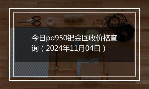 今日pd950钯金回收价格查询（2024年11月04日）