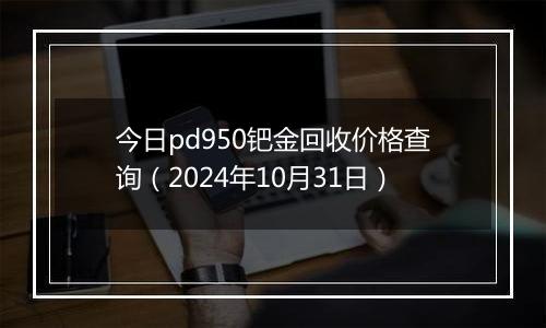 今日pd950钯金回收价格查询（2024年10月31日）