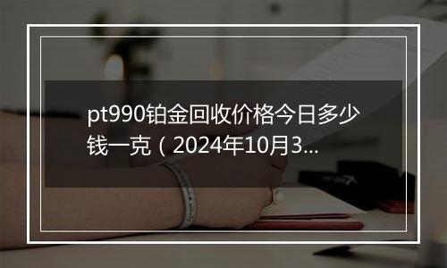 pt990铂金回收价格今日多少钱一克（2024年10月31日）