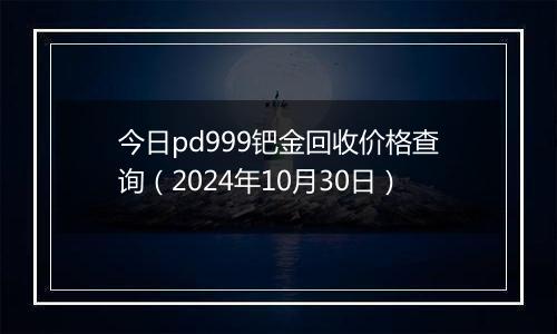 今日pd999钯金回收价格查询（2024年10月30日）