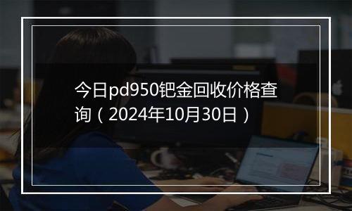 今日pd950钯金回收价格查询（2024年10月30日）