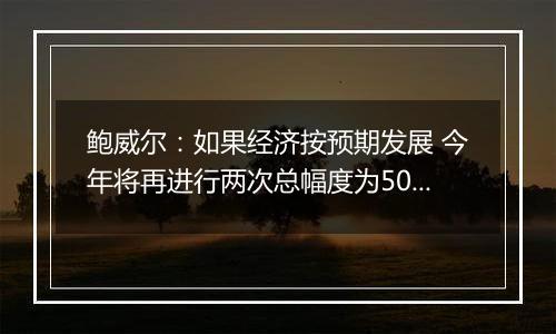 鲍威尔：如果经济按预期发展 今年将再进行两次总幅度为50个基点的降息