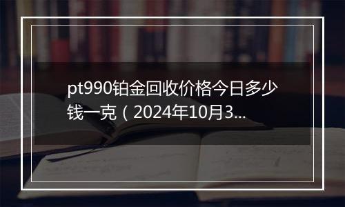 pt990铂金回收价格今日多少钱一克（2024年10月30日）