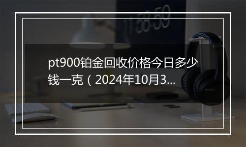 pt900铂金回收价格今日多少钱一克（2024年10月30日）