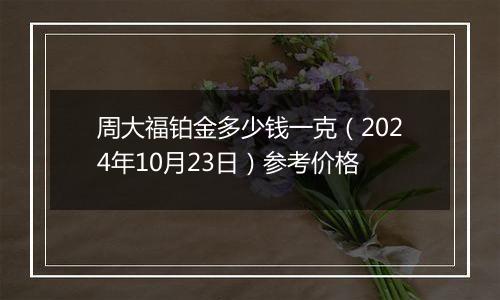 周大福铂金多少钱一克（2024年10月23日）参考价格