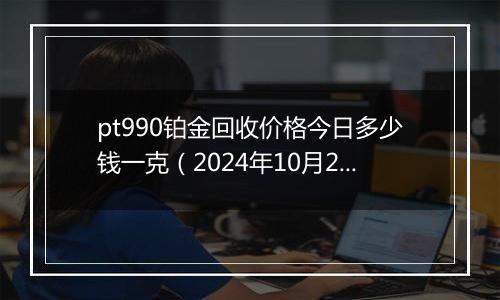 pt990铂金回收价格今日多少钱一克（2024年10月29日）