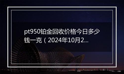 pt950铂金回收价格今日多少钱一克（2024年10月29日）