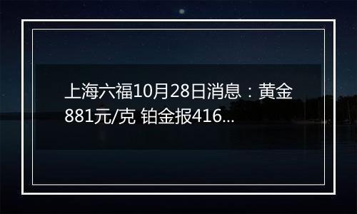 上海六福10月28日消息：黄金881元/克 铂金报416元/克