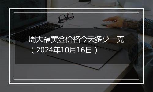 周大福黄金价格今天多少一克（2024年10月16日）