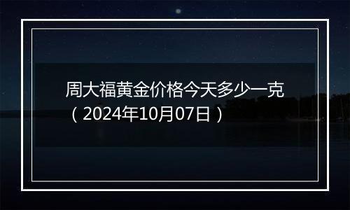 周大福黄金价格今天多少一克（2024年10月07日）