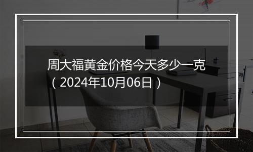 周大福黄金价格今天多少一克（2024年10月06日）