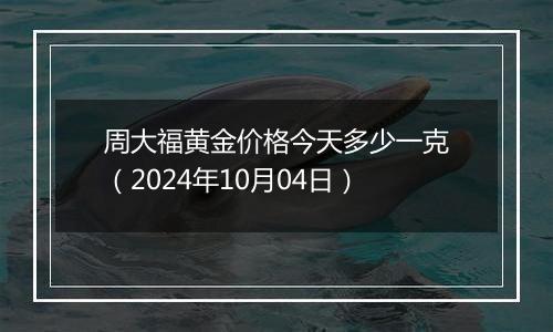 周大福黄金价格今天多少一克（2024年10月04日）