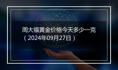 周大福黄金价格今天多少一克（2024年09月27日）