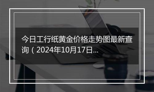 今日工行纸黄金价格走势图最新查询（2024年10月17日）