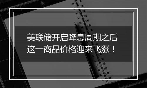 美联储开启降息周期之后 这一商品价格迎来飞涨！