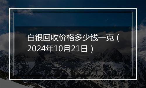 白银回收价格多少钱一克（2024年10月21日）