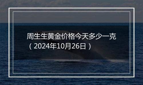 周生生黄金价格今天多少一克（2024年10月26日）