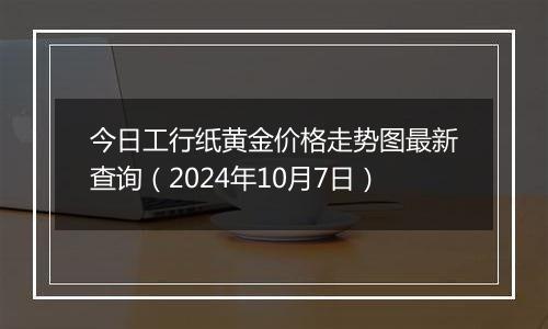 今日工行纸黄金价格走势图最新查询（2024年10月7日）