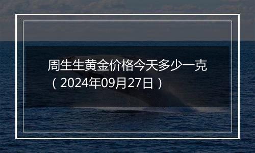 周生生黄金价格今天多少一克（2024年09月27日）