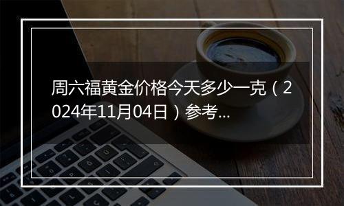 周六福黄金价格今天多少一克（2024年11月04日）参考价格