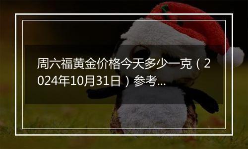 周六福黄金价格今天多少一克（2024年10月31日）参考价格