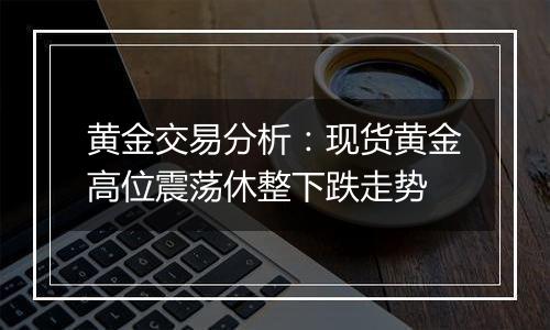 黄金交易分析：现货黄金高位震荡休整下跌走势