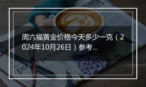 周六福黄金价格今天多少一克（2024年10月26日）参考价格