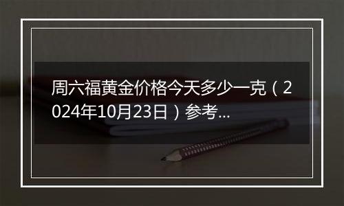 周六福黄金价格今天多少一克（2024年10月23日）参考价格