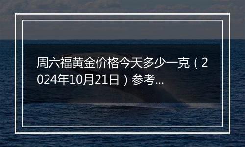 周六福黄金价格今天多少一克（2024年10月21日）参考价格