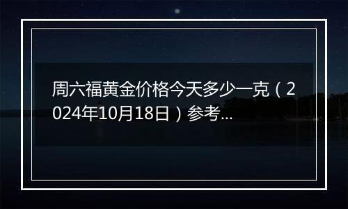 周六福黄金价格今天多少一克（2024年10月18日）参考价格