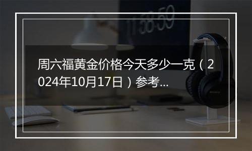 周六福黄金价格今天多少一克（2024年10月17日）参考价格