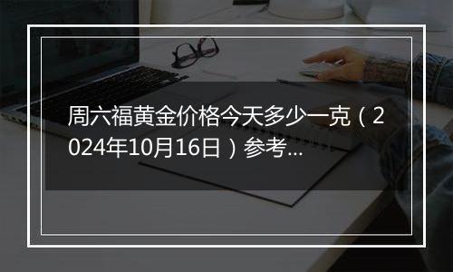 周六福黄金价格今天多少一克（2024年10月16日）参考价格