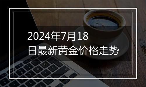 2024年7月18日最新黄金价格走势