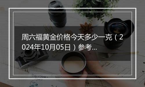 周六福黄金价格今天多少一克（2024年10月05日）参考价格