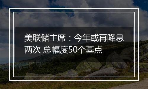 美联储主席：今年或再降息两次 总幅度50个基点