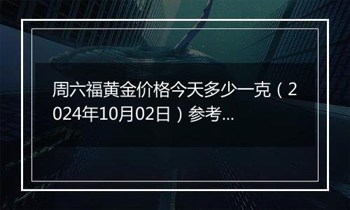 周六福黄金价格今天多少一克（2024年10月02日）参考价格