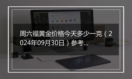 周六福黄金价格今天多少一克（2024年09月30日）参考价格