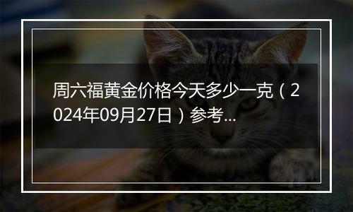 周六福黄金价格今天多少一克（2024年09月27日）参考价格