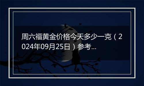 周六福黄金价格今天多少一克（2024年09月25日）参考价格