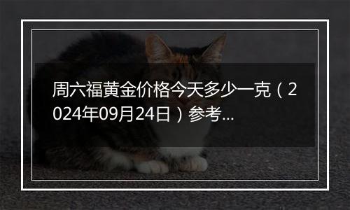 周六福黄金价格今天多少一克（2024年09月24日）参考价格